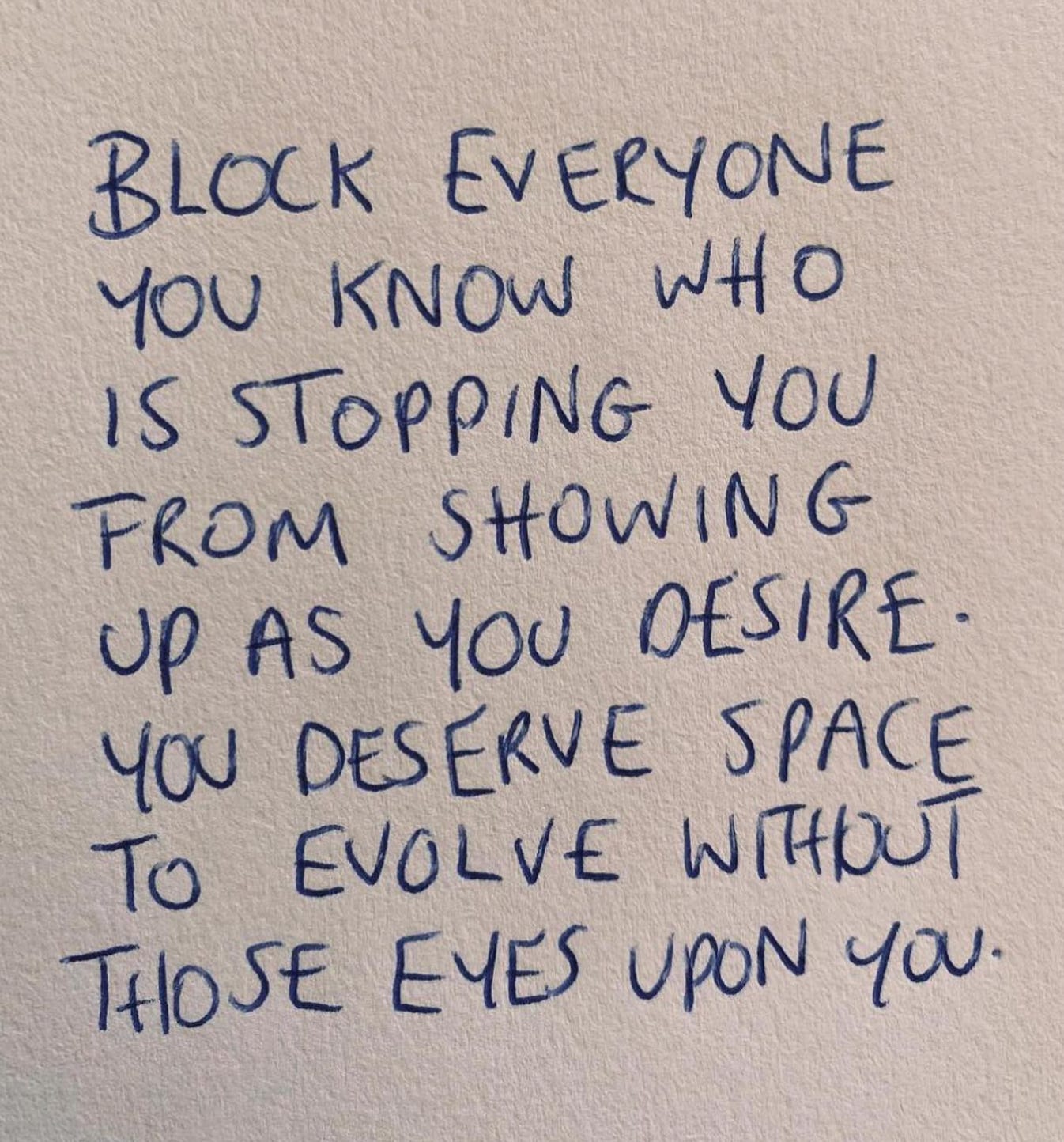 Block everyone you know who is stopping you from showing up as you desire. You deserve space to evolve without those eyes on you.