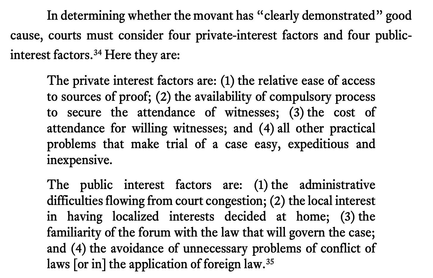 In determining whether the movant has “clearly demonstrated” good cause, courts must consider four private-interest factors and four public- interest factors.34 Here they are: The private interest factors are: (1) the relative ease of access to sources of proof; (2) the availability of compulsory process to secure the attendance of witnesses; (3) the cost of attendance for willing witnesses; and (4) all other practical problems that make trial of a case easy, expeditious and inexpensive. The public interest factors are: (1) the administrative difficulties flowing from court congestion; (2) the local interest in having localized interests decided at home; (3) the familiarity of the forum with the law that will govern the case; and (4) the avoidance of unnecessary problems of conflict of laws [or in] the application of foreign law.35