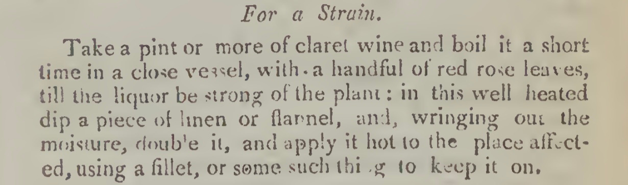 For a Strain. Take a pint or more of claret wine and boil it a short lime in a close vessel, with. a handful of red rose leaves, till the liquor be strong of the plant : in this well heated dip a piece linen or flannel, and, wringing out the moisture, double it, and apply it hot to the place affected, using a fillet, or some such thing to keep it on.