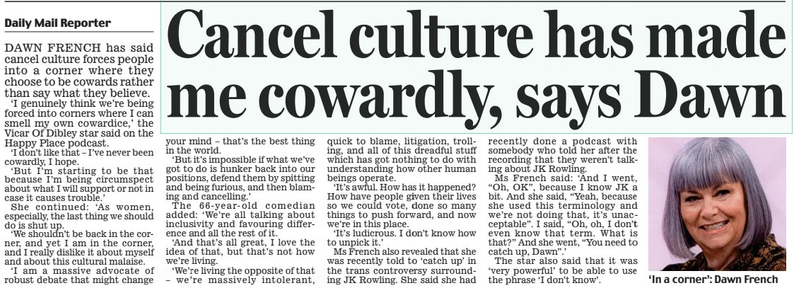 Cancel culture has made me cowardly, says Dawn Daily Mail16 Apr 2024Daily Mail Reporter ‘In a corner’: Dawn French DAWN FRENCH has said cancel culture forces people into a corner where they choose to be cowards rather than say what they believe. ‘I genuinely think we’re being forced into corners where I can smell my own cowardice,’ the Vicar Of Dibley star said on the Happy Place podcast. ‘I don’t like that – I’ve never been cowardly, I hope. ‘But I’m starting to be that because I’m being circumspect about what I will support or not in case it causes trouble.’ She continued: ‘As women, especially, the last thing we should do is shut up. ‘We shouldn’t be back in the corner, and yet I am in the corner, and I really dislike it about myself and about this cultural malaise. ‘I am a massive advocate of robust debate that might change your mind – that’s the best thing in the world. ‘But it’s impossible if what we’ve got to do is hunker back into our positions, defend them by spitting and being furious, and then blaming and cancelling.’ The 66- year- old comedian added: ‘We’re all talking about inclusivity and favouring difference and all the rest of it. ‘And that’s all great, I love the idea of that, but that’s not how we’re living. ‘We’re living the opposite of that – we’re massively intolerant, quick to blame, litigation, trolling, and all of this dreadful stuff which has got nothing to do with understanding how other human beings operate. ‘It’s awful. How has it happened? How have people given their lives so we could vote, done so many things to push forward, and now we’re in this place. ‘It’s ludicrous. I don’t know how to unpick it.’ Ms French also revealed that she was recently told to ‘catch up’ in the trans controversy surrounding JK Rowling. She said she had recently done a podcast with somebody who told her after the recording that they weren’t talking about JK Rowling. Ms French said: ‘And I went, “Oh, OK”, because I know JK a bit. And she said, “Yeah, because she used this terminology and we’re not doing that, it’s unacceptable”. I said, “Oh, oh, I don’t even know that term. What is that?” And she went, “You need to catch up, Dawn”.’ The star also said that it was ‘very powerful’ to be able to use the phrase ‘I don’t know’. Article Name:Cancel culture has made me cowardly, says Dawn Publication:Daily Mail Author:Daily Mail Reporter Start Page:3 End Page:3