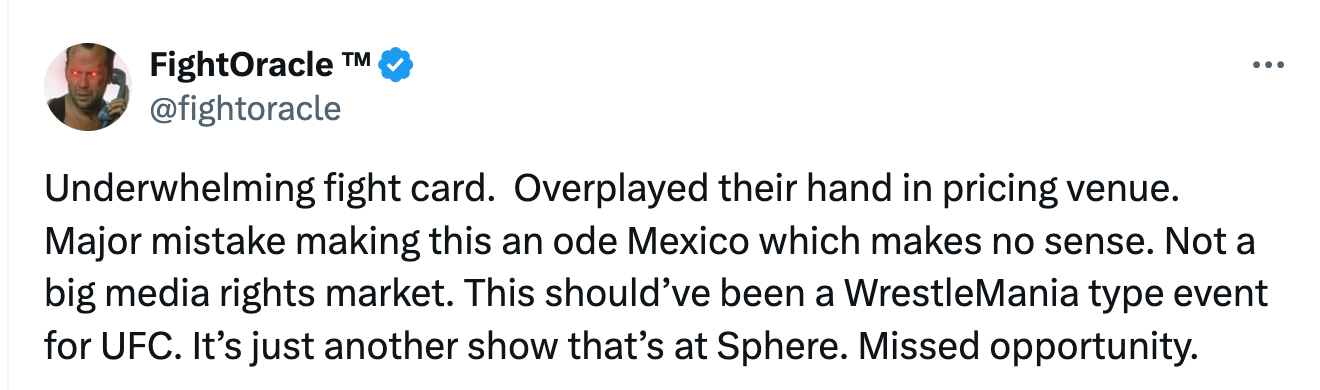 Fight Oracle: Underwhelming fight card.  Overplayed their hand in pricing venue.  Major mistake making this an ode Mexico which makes no sense. Not a big media rights market. This should’ve been a WrestleMania type event for UFC. It’s just another show that’s at Sphere. Missed opportunity.