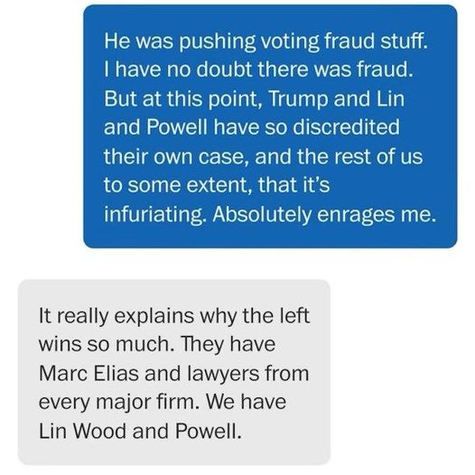 May be an image of text that says 'He was pushing voting fraud stuff. have no doubt there was fraud. But at this point, Trump and Lin and Powell have so discredited their own case, and the rest of us to some extent, that it's infuriating. Absolutely enrages me. It really explains why the left wins so much. They have Marc Elias and lawyers from every major firm. We have Lin Wood and Powell.'