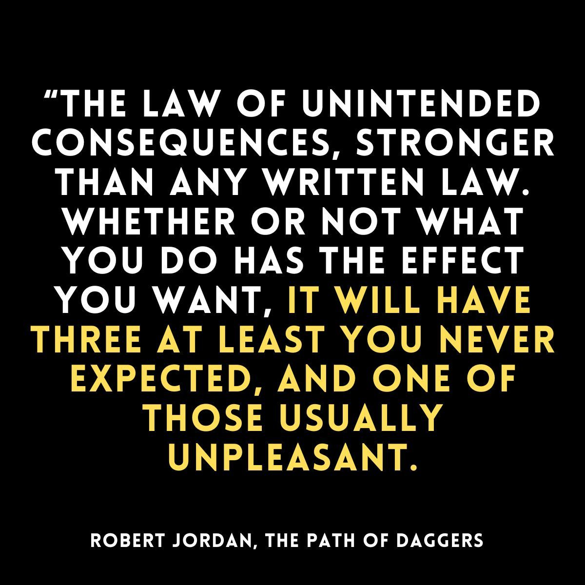 “the Law of Unintended Consequences, stronger than any written law. Whether or not what you do has the effect you want, it will have three at least you never expected, and one of those usually unpleasant.Robert Jordan, The Path of Daggers  