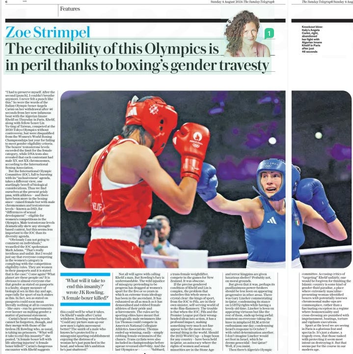 The credibility of this Olympics is in peril thanks to boxing’s gender travesty The Sunday Telegraph4 Aug 2024 “I had to preserve myself. After the second [punch], I couldn’t breathe anymore. I never felt a punch like this.” So were the words of the Italian Olympic boxer Angela Carini on her withdrawal after 46 seconds from her now infamous bout with the Algerian Imane Khelif on Thursday in Paris. Khelif, along with fellow boxer Lin Yu-ting of Taiwan, competed at the 2020 Tokyo Olympics without controversy, but were disqualified from the Women’s World Boxing Championships last year for failing to meet gender eligibility criteria. The boxers’ testosterone levels exceeded the limit for the female category, while DNA tests also revealed that each contestant had male XY, not XX chromosomes, according to the International Boxing Association. But the International Olympic Committee (IOC), full to bursting with its “inclusiveness” agenda, takes a different view, one startlingly bereft of biological considerations. Thus we find ourselves at the present grisly pass, with athletes – and there have been more in the boxing since – raised female but with male chromosomes and testosterone levels – known as DSD, for “differences of sexual development” – eligible for women’s competitions in the Olympics. Male testosterone levels dramatically skew any strengthbased contest, but this seems less important to the IOC than its diversity agenda. “Obviously I am not going to comment on individuals,” weaselled the IOC spokesman Mark Adams. “That’s really invidious and unfair. But I would just say that everyone competing in the women’s category is complying with the competition eligibility rules. They are women in their passports and it is stated that is the case.” Come again? What planet are these people on? It is obvious to almost everyone else that gender as stated on passports is a faulty, sloppy measure of biological sex in this day and age, especially for sport of such stakes as this. In fact, sex as stated on passports could soon mean literally nothing at all in countries – like ours – run by governments ever keener on making gender a matter of personal statement. Carini’s heart-rending words cannot be forgotten, though, and they merge with those of the tireless JK Rowling who, as usual, is taking no prisoners. “What will it take to end this insanity?” she posted. “A female boxer left with life-altering injuries? A female boxer killed?” Carini’s dangerous encounter with Khelif suggests this could well be what it takes. On Khelif ’s smile after Carini withdrew, Rowling went further. “Could any picture sum up our new men’s rights movement better? The smirk of a male who knows he’s protected by a misogynist sporting establishment enjoying the distress of a woman he’s just punched in the head, and whose life’s ambition he’s just shattered.” Not all will agree with calling Khelif a man. But Rowling’s fury is understandable. The wild injustice of misogyny pretending to be progress has dragged at women’s sport for the five or so years in which an extreme trans ideology has been in the ascendant. It has exhausted us all as much as it has demoralised and robbed female athletes of their pride and achievements. The rules set by sporting elites have meant that biologically male swimmers like Lia Thomas could compete in America’s National Collegiate Athletics Association; Thomas ended up winning, easily – simply robbing female swimmers of the chance. Trans cyclists were also included in championships before uproar reversed eligibility. And the last Olympics saw Laurel Hubbard, a trans female weightlifter, compete in the games for New Zealand. It was obscene. If the precise gendered condition of Khelif and Lin is complex, the problem that underlies this whole mess is crystal clear: the kings of sport, from the IOC to Fifa, are in their own sinister, self-serving world of woke flim-flammery. The trouble is that when the IOC, Fifa and the Premier League put their wrongheaded ideas into action, it has a profound impact, making something very much not fine appear to be the most decent, normal thing in the world. Should the 2022 World Cup – a huge boon for any country – have been held in Qatar, an autocracy where the rights of women and sexual minorities are in the Stone Age and terror kingpins are given luxurious shelter? Probably not, on moral grounds. But given that it was, perhaps its pusillanimous power-brokers should be less keen on appearing progressive in other areas. There was Gary Lineker commentating in Qatar, condemning its stance on LGBTQ rights while having a lovely old time. Lineker is keen on appearing virtuous but like the rest of them, ends up being awful: insistent on everyone taking the knee in misplaced BLM activist enthusiasm one day; condemning Israel’s response to October 7 with rabid determination another. I don’t imagine Lineker would set foot in Israel, which he deems genocidal – but Qatar? Well, if you insist. Then there’s Algeria’s Olympic ‘What will it take to end this insanity?’ wrote JK Rowling. ‘A female boxer killed?’ committee. Accusing critics of “targeting” Khelif unfairly, one would be forgiven for thinking the Islamic country is some kind of gender-fluid paradise, a place where extremely masculinepresenting woman-identified boxers with potentially intersex chromosomal make-ups are commonplace, rather than a fascinating exception in a regime where homosexuality and cross-dressing are punished with imprisonment, beatings, torture and vigilante executions. Sport at the level we are seeing in Paris is a glorious feat and spectacle. It’s just a shame, a tragedy even, that those tasked with protecting it seem most intent on destroying it. But that seems par for the course in our modern age. Article Name:The credibility of this Olympics is in peril thanks to boxing’s gender travesty Publication:The Sunday Telegraph Start Page:6 End Page:6