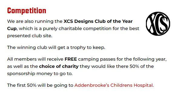May be an image of text that says "Competition We are also running the XCS Designs Club of the Year Cup, which is a purely charitable competition for the best presented club site. The winning club will get a trophy to keep. All members will receive FREE camping passes for the following year, as well as the choice of charity they would like there 50% of the sponsorship money to go to. The first 50% will be going to Addenbrooke's Childrens Hospital."