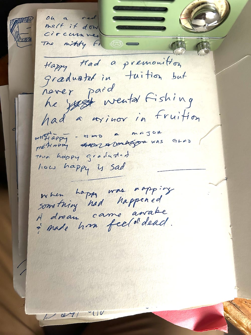 Happy had a premonition graduated in tuition never paid went a fishing had a minor in fruition etc. Lyrics from a journal entry, circa 2007