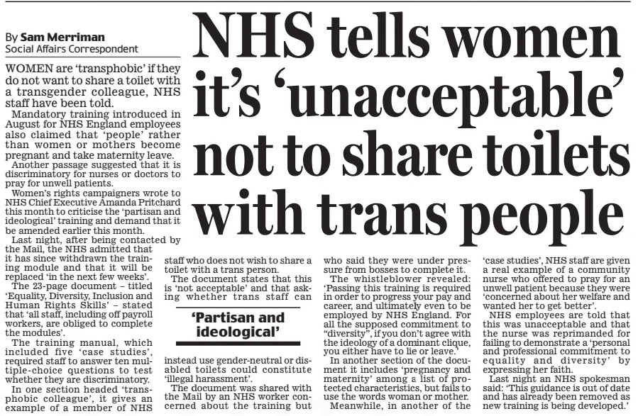 NHS tells women it’s ‘unacceptable’ not to share toilets with trans people Daily Mail28 Oct 2024By Sam Merriman Social Affairs Correspondent WOMEN are ‘transphobic’ if they do not want to share a toilet with a transgender colleague, NHS staff have been told.  Mandatory training introduced in August for NHS England employees also claimed that ‘people’ rather than women or mothers become pregnant and take maternity leave.  Another passage suggested that it is discriminatory for nurses or doctors to pray for unwell patients.  Women’s rights campaigners wrote to NHS Chief Executive Amanda Pritchard this month to criticise the ‘partisan and ideological’ training and demand that it be amended earlier this month.  Last night, after being contacted by the Mail, the NHS admitted that it has since withdrawn the training module and that it will be replaced ‘in the next few weeks’.  The 23-page document – titled ‘Equality, Diversity, Inclusion and Human Rights Skills’ – stated that ‘all staff, including off payroll workers, are obliged to complete the modules’.  The training manual, which included five ‘case studies’, required staff to answer ten multiple-choice questions to test whether they are discriminatory.  In one section headed ‘transphobic colleague’, it gives an example of a member of NHS staff who does not wish to share a toilet with a trans person.  The document states that this is ‘not acceptable’ and that asking whether trans staff can instead use gender-neutral or disabled toilets could constitute ‘illegal harassment’.  The document was shared with the Mail by an NHS worker concerned about the training but who said they were under pressure from bosses to complete it.  The whistleblower revealed: ‘Passing this training is required in order to progress your pay and career, and ultimately even to be employed by NHS England. For all the supposed commitment to “diversity”, if you don’t agree with the ideology of a dominant clique, you either have to lie or leave.’  In another section of the document it includes ‘pregnancy and maternity’ among a list of protected characteristics, but fails to use the words woman or mother.  Meanwhile, in another of the ‘case studies’, NHS staff are given a real example of a community nurse who offered to pray for an unwell patient because they were ‘concerned about her welfare and wanted her to get better’.  NHS employees are told that this was unacceptable and that the nurse was reprimanded for failing to demonstrate a ‘personal and professional commitment to equality and diversity’ by expressing her faith.  Last night an NHS spokesman said: ‘This guidance is out of date and has already been removed as new training is being developed.’  ‘Partisan and ideological’  Article Name:NHS tells women it’s ‘unacceptable’ not to share toilets with trans people Publication:Daily Mail Author:By Sam Merriman Social Affairs Correspondent Start Page:15 End Page:15