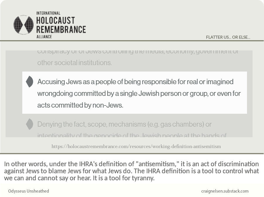 One of the examples of antisemitic discrimination on the IHRA website, which are frequently included in the laws passed against antisemitism: Accusing Jews as a people of being responsible for real or imagined wrongdoing committed by a single Jewish person or group, or even for acts committed by non-Jews.  In other words, under the IHRA's definition of "antisemitism," it is an act of discrimination against Jews to blame Jews for what Jews do.