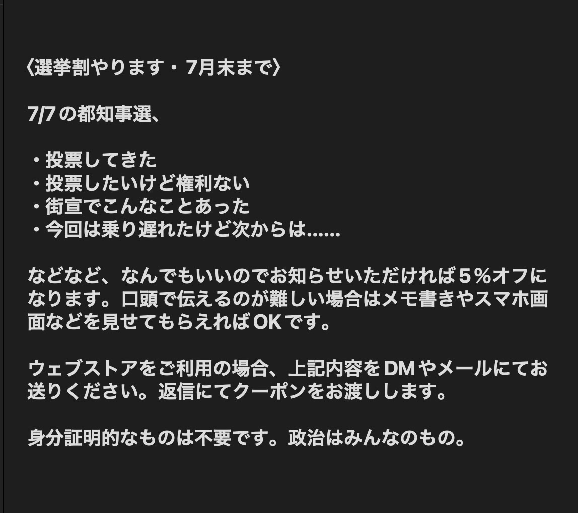 〈選挙割やります・7月末まで〉  7/7の都知事選、  ・投票してきた ・投票したいけど権利ない ・街宣でこんなことあった ・今回は乗り遅れたけど次からは……  などなど、なんでもいいのでお知らせいただければ5％オフになります。口頭で伝えるのが難しい場合はメモ書きやスマホ画面などを見せてもらえればOKです。  ウェブストアをご利用の場合、上記内容をDMやメールにてお送りください。返信にてクーポンをお渡しします。  身分証明的なものは不要です。政治はみんなのもの。