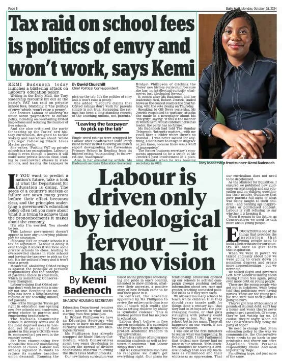 Labour is driven only by ideological fervour — it has no vision By Kemi Badenoch Daily Mail28 Oct 2024SHADOW HOUSING SECRETARY IF YOU want to predict a nation’s future, take a look at what the Department for Education is doing. The seeds of a country’s success or failure are sown many years before their effect becomes clear, and the principles underlying a government’s education policy often tell you more about what it is trying to achieve than the pronouncements it makes about the economy.  It’s why I’m worried. You should be too.  This Labour government doesn’t appear to have any underlying philosophy for education.  Imposing VAT on private schools is a tax on aspiration. Labour is doing it even though it knows it will force some private schools to close, leading to overcrowded classes in state schools and leaving the taxpayer to pick up the tab. It’s the politics of envy and it won’t raise a penny.  Meanwhile, abolishing Ofsted ratings is against the principle of personal responsibility and the concept of parental choice in education, which is something Conservatives champion.  Labour’s claims that Ofsted ratings don’t work for parents is simply not true. Scrapping the ratings has been a long-standing request of the teaching unions, not parents.  One of the things the Tories got right in education was opening new free schools and academies, giving choice to parents and empowering headteachers.  The Michaela Community School in Wembley serves one of the most deprived areas in London, yet 50 per cent of their grades in this year’s GCSEs were  9s, compared to 5 per cent in the country overall.  Far from championing free schools like this and maintaining freedom of choice, Labour has already signalled it wants to reduce its number (another union demand). Running the  Education Department requires a keen interest in what works, starting from first principles.  In Bridget Phillipson we have an Education Secretary who appears to have no intellectual curiosity whatsoever, just ideological fervour.  Ms Phillipson has already scrapped the Model History Curriculum, which Conservatives spent two years developing to counter the spread of divisive educational material following the Black Lives Matter protests.  Our new history curriculum was based on the principles of belonging and pride in one’s country, intended to show children, whatever their ancestry, a positive story of how Britain came to be and their place in it.  In contrast, the academic appointed by Ms Phillipson to review the entire curriculum is so out of touch with reality she thinks setting children by ability is ‘symbolic violence’. This is student politics that has no place in education.  Labour don’t believe in free speech principles. It’s cancelled the Free Speech Act, designed to protect academic freedom in our universities.  There is a culture of intolerance muzzling students as well as lecturers in academia – but Labour simply don’t care.  But we Conservatives also have to recognise we didn’t get everything right. Our plans for relationship education opened up our schools to activist campaign groups pushing radical information about sex, race and gender, teaching contested political ideas as if they were facts.  We allowed too many schools to teach white children that they should carry innate guilt for things done a century ago, that they had to let boys into the girls’ changing rooms, or that girls struggling with puberty could become a boy. Not in every school, but in too many. These all happened on our watch, if not with our consent.  I was one of the first ministers to realise what was happening. In October 2020, I told Parliament that critical race theory had no place in our schools. That teachers shouldn’t be teaching a divisive ideology that sees my blackness as victimhood and their whiteness as oppression. That our curriculum does not need to be decolonised.  As the Minister for Equalities, I ensured we published new guidance on relationship and sex education and on children questioning their gender. Guidance that gave parents full sight of what was being taught to their children – and banning age inappropriate or politicised content. Labour is still refusing to say whether it is keeping it.  When it comes to the future, as Conservatives we need to talk more about young people.  EDUCATION is one of the things that provides the inspiration that young people need to build a better future for our country. We have to give them that inspiration.  When we were in power, we talked endlessly about how we were going to crack down on pointless degrees and create more apprenticeships – but we never did.  We talked Right and governed Left. Now Labour is talking about raising tuition fees again, piling even more debt on young people.  These are the young people who got put in lockdown, while being told that politicians were having parties. These are the young people who were told their planet is going to burn.  They’ve got tens of thousands of pounds of student debt, can’t buy a house and worry they’re never going to get a good job. Of course, they’re not voting for us. Of course, they’re angry. When did the Conservatives stop being the party of hope?  We need to change that. From education policy to the way we communicate, the Conservative Party needs to go back to our principles and renew our offer. Aspiration. Truth. Personal responsibility. Choice. And most importantly: hope.  I’m offering hope, not just more of the same.  Article Name:Labour is driven only by ideological fervour — it has no vision Publication:Daily Mail Author:SHADOW HOUSING SECRETARY Start Page:6 End Page:6