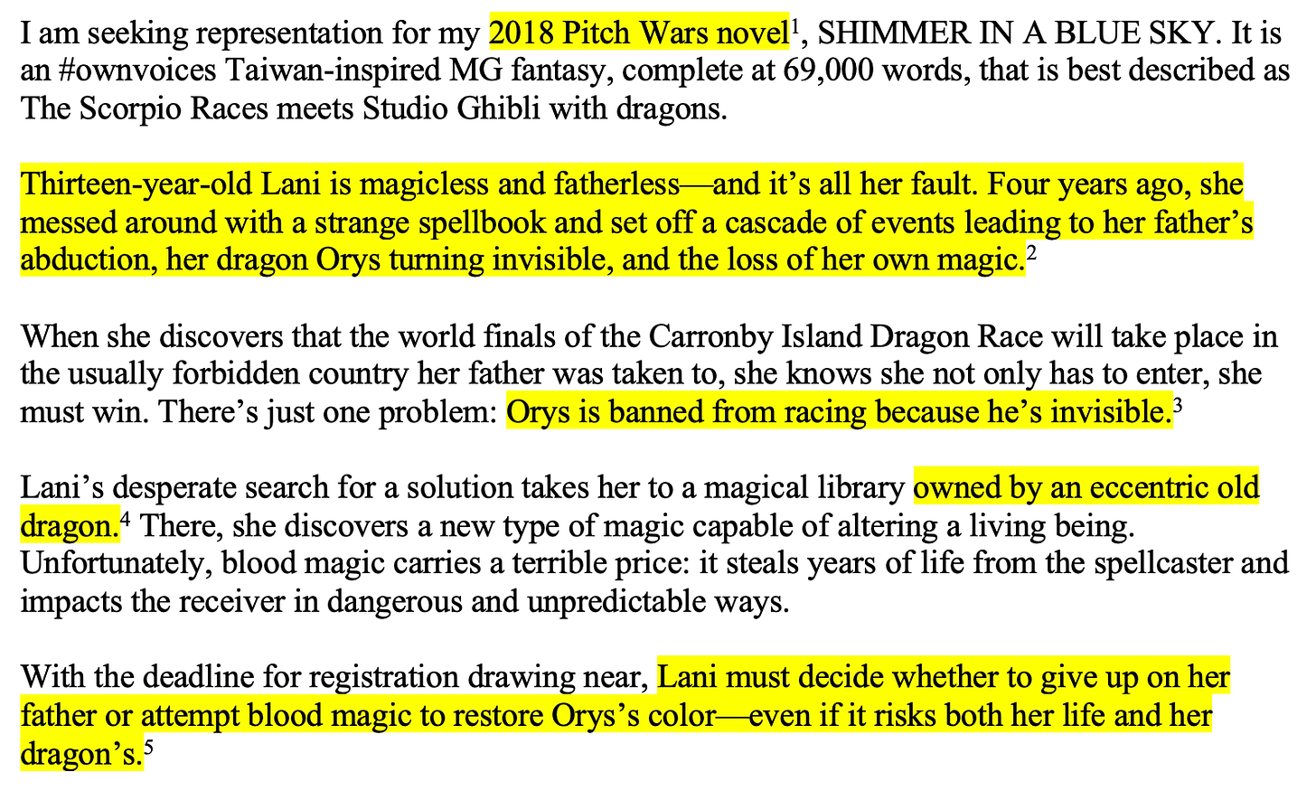 Highlighted text is indicated by [brackets]: I am seeking representation for my [2018 Pitch Wars novel]1, SHIMMER IN A BLUE SKY. It is an #ownvoices Taiwan-inspired MG fantasy, complete at 69,000 words, that is best described as The Scorpio Races meets Studio Ghibli with dragons.  [Thirteen-year-old Lani is magicless and fatherless—and it’s all her fault. Four years ago, she messed around with a strange spellbook and set off a cascade of events leading to her father’s abduction, her dragon Orys turning invisible, and the loss of her own magic.]2  When she discovers that the world finals of the Carronby Island Dragon Race will take place in the usually forbidden country her father was taken to, she knows she not only has to enter, she must win. There’s just one problem: [Orys is banned from racing because he’s invisible.]3  Lani’s desperate search for a solution takes her to a magical library [owned by an eccentric old dragon.]4 There, she discovers a new type of magic capable of altering a living being. Unfortunately, blood magic carries a terrible price: it steals years of life from the spellcaster and impacts the receiver in dangerous and unpredictable ways.  With the deadline for registration drawing near, [Lani must decide whether to give up on her father or attempt blood magic to restore Orys’s color—even if it risks both her life and her dragon’s.]5