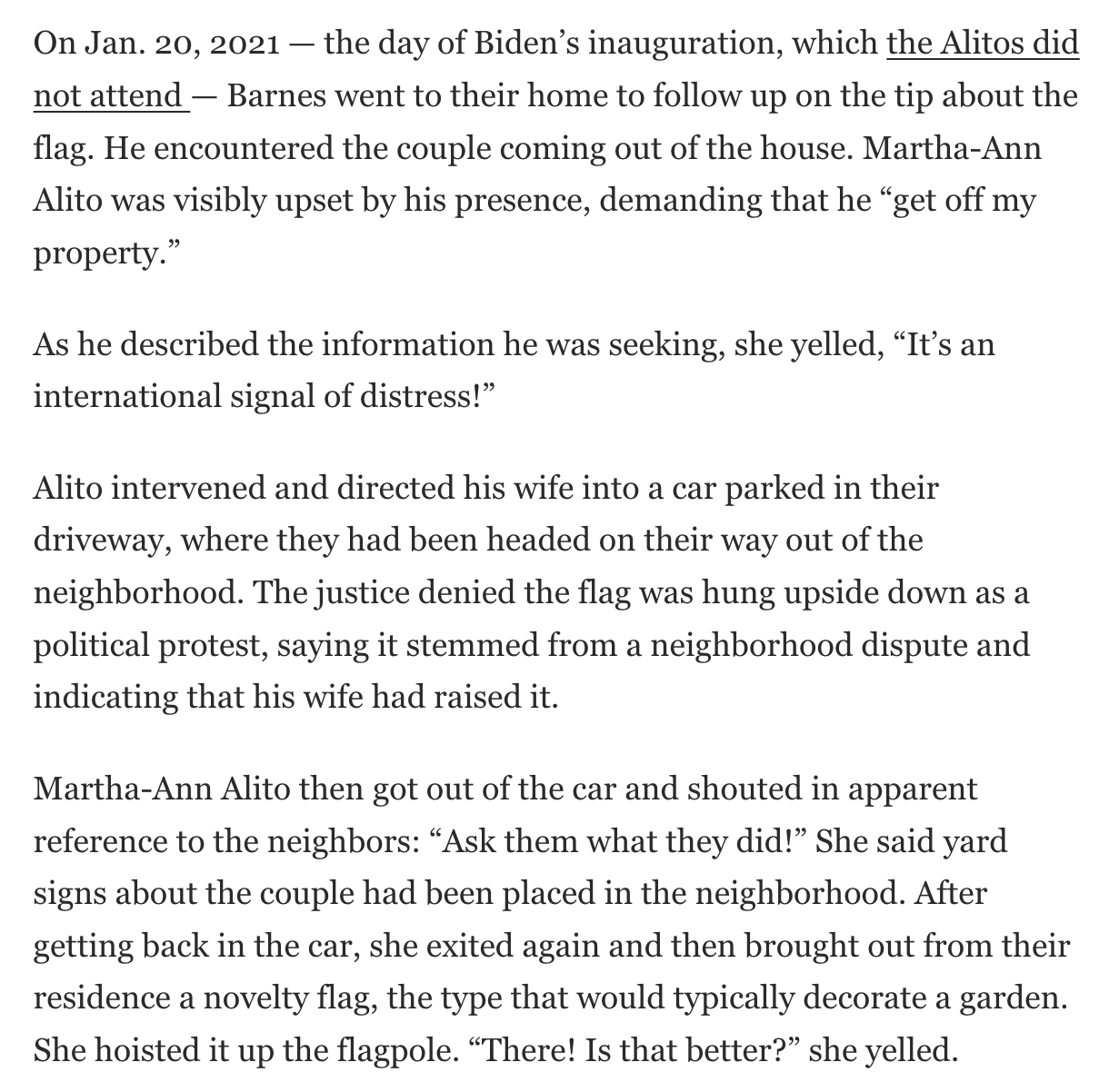 On Jan. 20, 2021 — the day of Biden’s inauguration, which the Alitos did not attend — Barnes went to their home to follow up on the tip about the flag. He encountered the couple coming out of the house. Martha-Ann Alito was visibly upset by his presence, demanding that he “get off my property.”  As he described the information he was seeking, she yelled, “It’s an international signal of distress!”  Alito intervened and directed his wife into a car parked in their driveway, where they had been headed on their way out of the neighborhood. The justice denied the flag was hung upside down as a political protest, saying it stemmed from a neighborhood dispute and indicating that his wife had raised it.  Martha-Ann Alito then got out of the car and shouted in apparent reference to the neighbors: “Ask them what they did!” She said yard signs about the couple had been placed in the neighborhood. After getting back in the car, she exited again and then brought out from their residence a novelty flag, the type that would typically decorate a garden. She hoisted it up the flagpole. “There! Is that better?” she yelled.