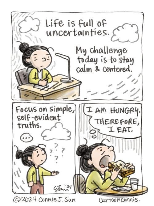 Uncertainties 3-panel comic strip showing a girl with a bun coping with uncertainties. In panel 1, she is sitting pensively at a desk, with a few stray clouds over her head. Text reads, "Life is full of uncertainties. My challenge today is to stay calm & centered." In panel 2, she holds out her hand as a cloud rains a few question marks. Text reads, "Focus on simple, self-evident truths." Panel 3: Girl is stress-eating and about the take a huge bite of a sandwich, with a thought bubble that reads, "I AM HUNGRY. THEREFORE, I EAT." Original art by Connie Sun, cartoonconnie, 2024