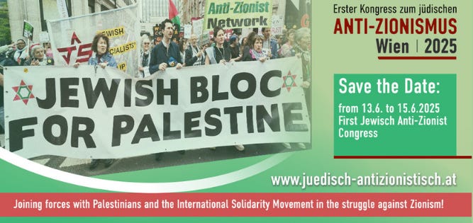 May be an image of 3 people and text that says "Anti-Zionist Anti- Zionist Network Erster Kongress zum jüdischen ANTI-ZIONISMUS Wien 2025 Save the Date: from 13.6 to 15.6.2025 First Jewisch Anti-Zionist Congress T5 -WISH CIALIST JEWISH BLOC FOR PALESTINE www.juedisch-antizonistisch.at uedisch Joining forces with Palestinians and the International Solidarity Movement in the struggle against Zionism!" May be an image of 3 people and text that says "Anti-Zionist Anti- Zionist Network Erster Kongress zum jüdischen ANTI-ZIONISMUS Wien 2025 Save the Date: from 13.6 to 15.6.2025 First Jewisch Anti-Zionist Congress T5 -WISH CIALIST JEWISH BLOC FOR PALESTINE www.juedisch-antizonistisch.at uedisch Joining forces with Palestinians and the International Solidarity Movement in the struggle against Zionism!"