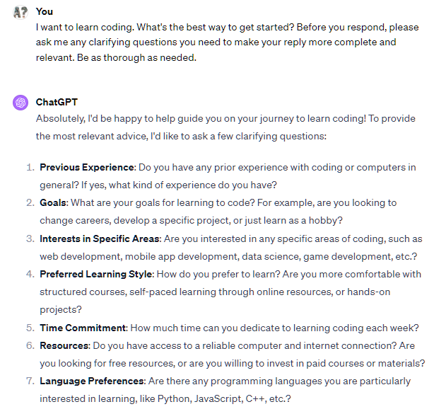 I want to learn coding. What are the 5 best places to start? Before you respond, please ask me any clarifying questions you need to make your reply more complete and relevant. Be as thorough as needed. ChatGPT Great! I'd be happy to help you find the best places to start learning coding. To give you the most relevant suggestions, I have a few clarifying questions:  What is your current experience level with coding, if any? Are you looking to learn a specific programming language or technology (e.g., Python, web development, data science)? What is your preferred learning style? For example, do you prefer structured courses, self-paced learning, or hands-on projects? Do you have any specific goals or projects in mind that you want to achieve through learning coding? Are you looking for free resources, or are you willing to invest in paid courses or programs?