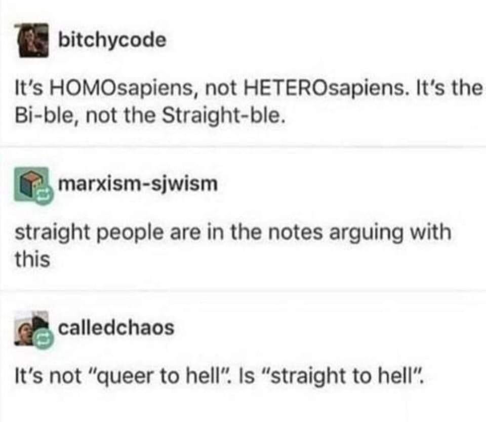 bitchycode writes: It's HOMOsapiens, not HETEROsapiens. It's the Bi-ble, not the Straight-ble.

marxism-sjwism replies: straight people are in the notes arguing with this

calledchaos replies: It's not “queer to hell”. Is “straight to hell”. 