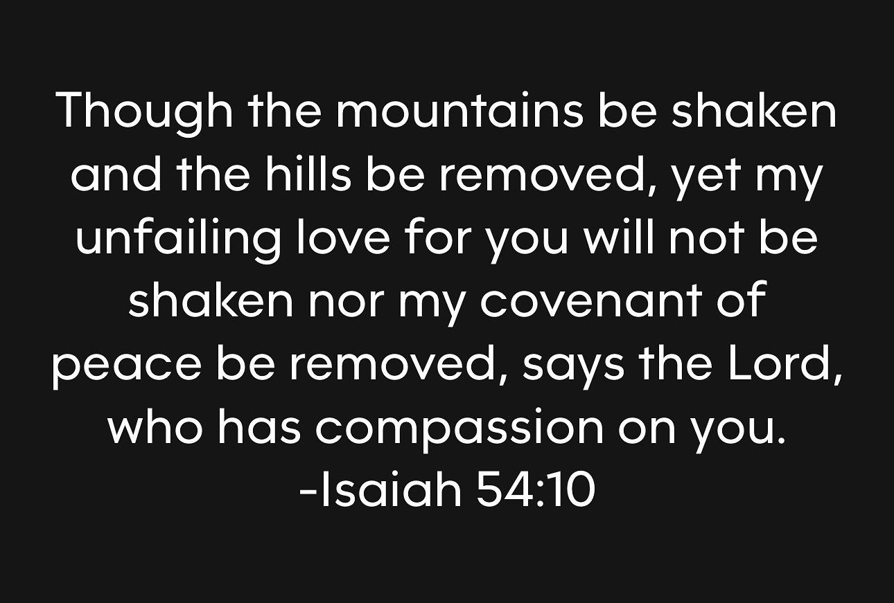 Photo by Stan R. Mitchell 🇺🇸🇺🇦 on August 07, 2024. May be an image of text that says 'Though the mountains be shaken and the hills be removed, yet my unfailing love for you will not be shaken nor my covenant of peace be removed, says the Lord, who has compassion on you. -Isaiah 54:10'.