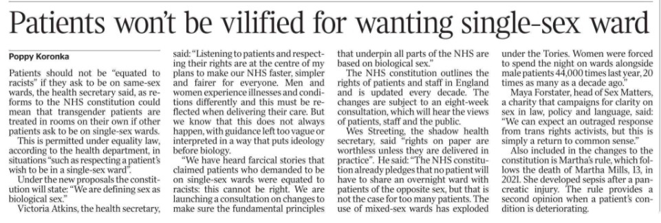 Patients won’t be vilified for wanting single-sex ward Poppy Koronka Patients should not be “equated to racists” if they ask to be on same-sex wards, the health secretary said, as reforms to the NHS constitution could mean that transgender patients are treated in rooms on their own if other patients ask to be on single-sex wards. This is permitted under equality law, according to the health department, in situations “such as respecting a patient’s wish to be in a single-sex ward”. Under the new proposals the constitution will state: “We are defining sex as biological sex.” Victoria Atkins, the health secretary, said: “Listening to patients and respecting their rights are at the centre of my plans to make our NHS faster, simpler and fairer for everyone. Men and women experience illnesses and conditions differently and this must be reflected when delivering their care. But we know that this does not always happen, with guidance left too vague or interpreted in a way that puts ideology before biology. “We have heard farcical stories that claimed patients who demanded to be on single-sex wards were equated to racists: this cannot be right. We are launching a consultation on changes to make sure the fundamental principles that underpin all parts of the NHS are based on biological sex.” The NHS constitution outlines the rights of patients and staff in England and is updated every decade. The changes are subject to an eight-week consultation, which will hear the views of patients, staff and the public. Wes Streeting, the shadow health secretary, said “rights on paper are worthless unless they are delivered in practice”. He said: “The NHS constitution already pledges that no patient will have to share an overnight ward with patients of the opposite sex, but that is not the case for too many patients. The use of mixed-sex wards has exploded under the Tories. Women were forced to spend the night on wards alongside male patients 44,000 times last year, 20 times as many as a decade ago.” Maya Forstater, head of Sex Matters, a charity that campaigns for clarity on sex in law, policy and language, said: “We can expect an outraged response from trans rights activists, but this is simply a return to common sense.” Also included in the changes to the constitution is Martha’s rule, which follows the death of Martha Mills, 13, in 2021. She developed sepsis after a pancreatic injury. The rule provides a second opinion when a patient’s condition is deteriorating.
