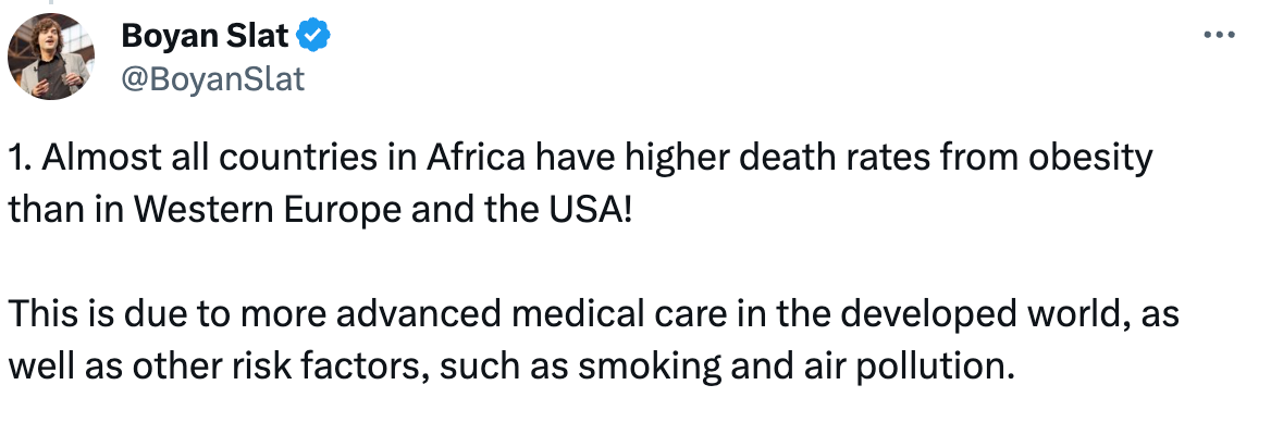  See new posts Conversation Boyan Slat @BoyanSlat · Jan 13 Recently, I decided I wanted to read every page of one of my favorite websites,  @OurWorldInData .  I’m about halfway now.  Here are the 30 most surprising things I’ve learned about the world so far! 🧵 Boyan Slat @BoyanSlat 1. Almost all countries in Africa have higher death rates from obesity than in Western Europe and the USA!  This is due to more advanced medical care in the developed world, as well as other risk factors, such as smoking and air pollution.