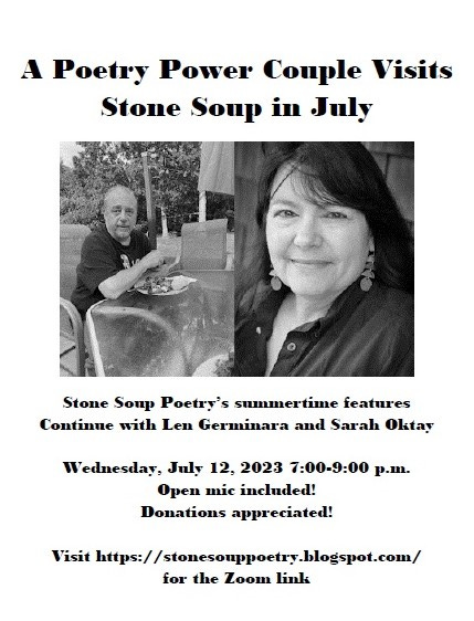 Flyer: A Poetry Power Couple Visits Stone Soup in July - Stone Soup Poetry’s summertime features Continue with Len Germinara and Sarah Oktay - Wednesday, July 12, 2023 7:00-9:00 p.m. - Open mic included! Donations appreciated! - Visit https://stonesouppoetry.blogspot.com/ for the Zoom link