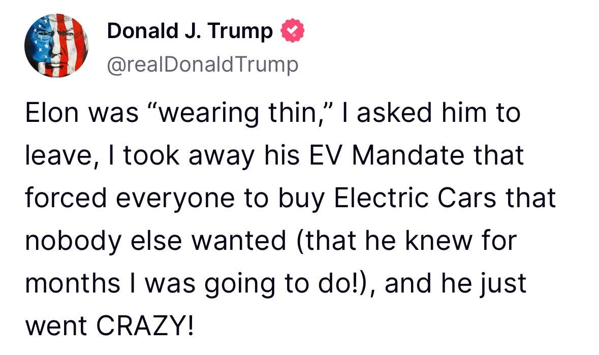May be a meme of text that says 'Donald J. Trump @realDonaldTrump Elon was "wearing thin," I asked him to leave, I took away his EV Mandate that that forced everyone to buy Electric Cars that nobody else wanted (that he knew for months I was was going to do!), and he just went CRAZY!'