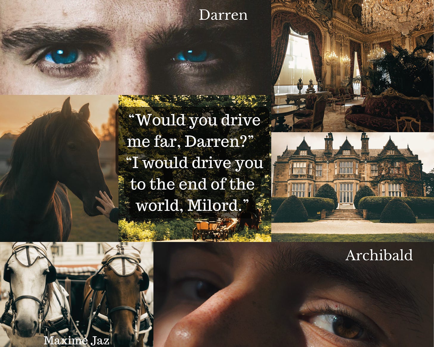 Moodboard with quote, background pic is a forest path with a carriage on it. Left side top to bottom a man's blue eyes, caption Darren, a black horse, his nose stroked by a hand, two horses tied into a carriage, a bay and a grey one. Right side a lavish living room in red and gold, a mansion with hedges, a man's brown eyes, caption Archibald. Quote in the middle "Would you drive me far, Darren?" "I would drive you to the end of the world, Milord."