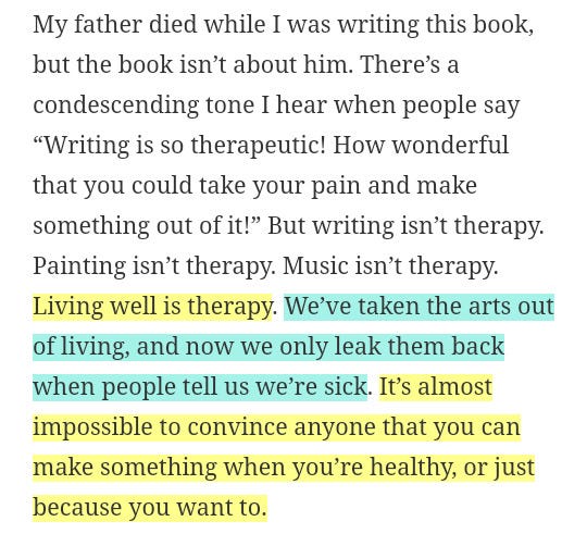 My father died while I was writing this book, but the book isn’t about him. There’s a condescending tone I hear when people say “Writing is so therapeutic! How wonderful that you could take your pain and make something out of it!” But writing isn’t therapy. Painting isn’t therapy. Music isn’t therapy. Living well is therapy. We’ve taken the arts out of living, and now we only leak them back when people tell us we’re sick. It’s almost impossible to convince anyone that you can make something when you’re healthy, or just because you want to.