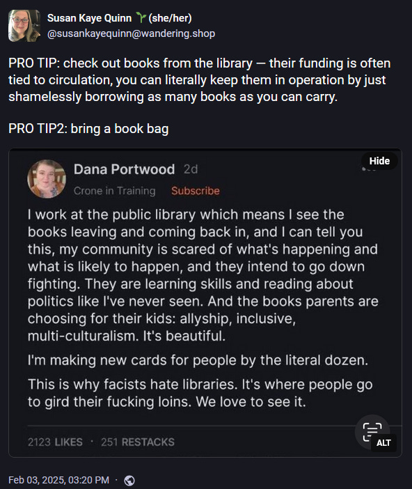 Susan Kaye Quinn 🌱(she/her) @susankayequinn@wandering.shop  PRO TIP: check out books from the library — their funding is often tied to circulation, you can literally keep them in operation by just shamelessly borrowing as many books as you can carry.  PRO TIP2: bring a book bag