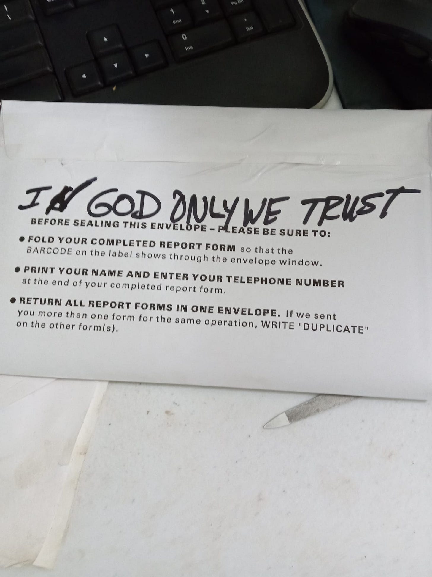 May be an illustration of text that says 'INGOD 60D ONLYWE TRUST BEFORE SEALING THIS ENVELOPE PLEASE BE SURE TO: FOLD YOUR COMPLETED REPORT FORM so that the BARCODE on the label shows through the envelope window. PRINT YOUR NAME AND ENTER YOUR TELEPHONE NUMBER the end of your completed report form. RETURN ALL REPORT FORMS IN ONE ENVELOPE. If we sent you more than one form for the same operation, WRITE "DUPLICATE" on the other form(s).'