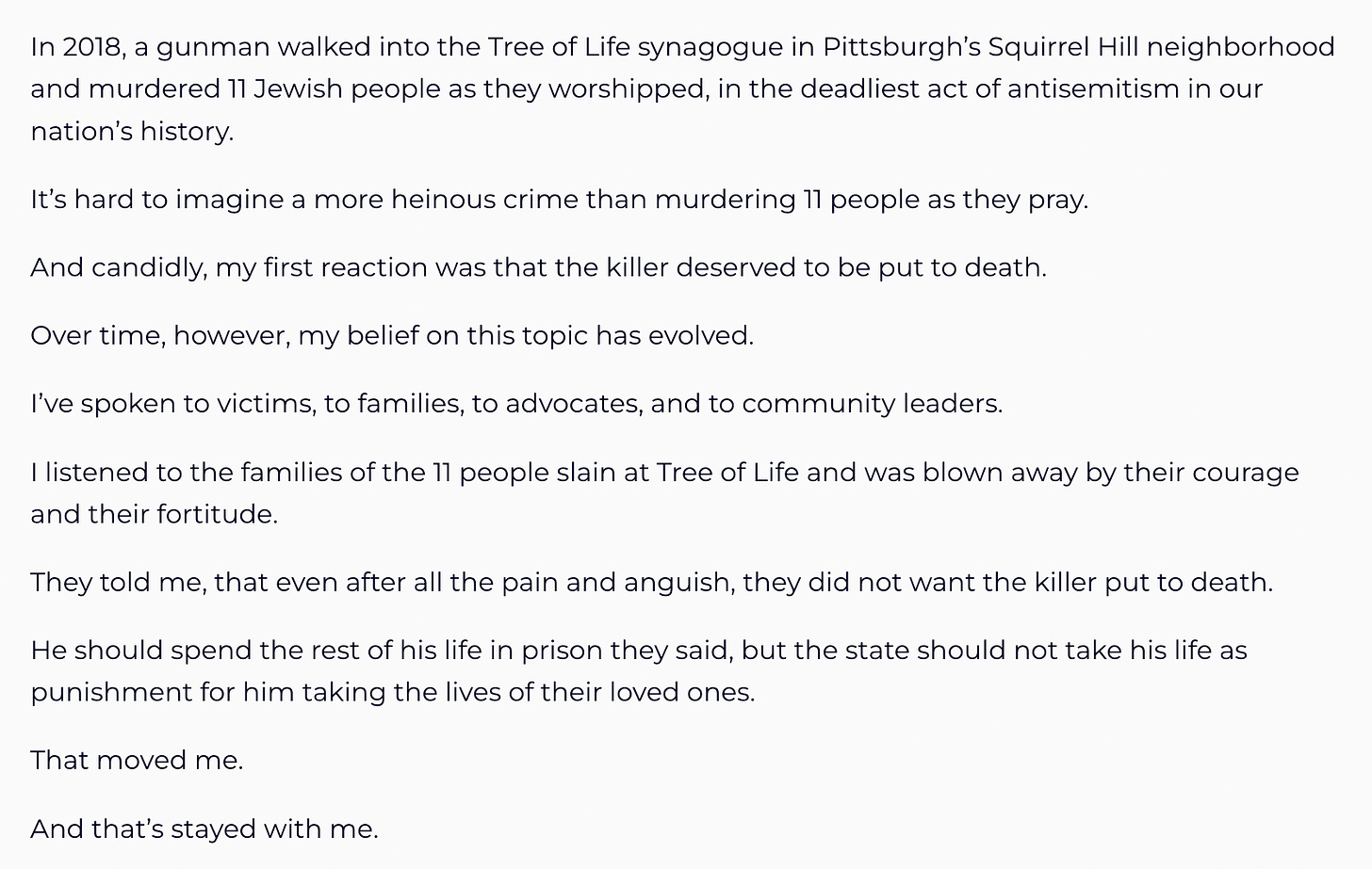 In 2018, a gunman walked into the Tree of Life synagogue in Pittsburgh’s Squirrel Hill neighborhood and murdered 11 Jewish people as they worshipped, in the deadliest act of antisemitism in our nation’s history.   It’s hard to imagine a more heinous crime than murdering 11 people as they pray.    And candidly, my first reaction was that the killer deserved to be put to death.   Over time, however, my belief on this topic has evolved.   I’ve spoken to victims, to families, to advocates, and to community leaders.   I listened to the families of the 11 people slain at Tree of Life and was blown away by their courage and their fortitude.    They told me, that even after all the pain and anguish, they did not want the killer put to death.     He should spend the rest of his life in prison they said, but the state should not take his life as punishment for him taking the lives of their loved ones.   That moved me.    And that’s stayed with me.  