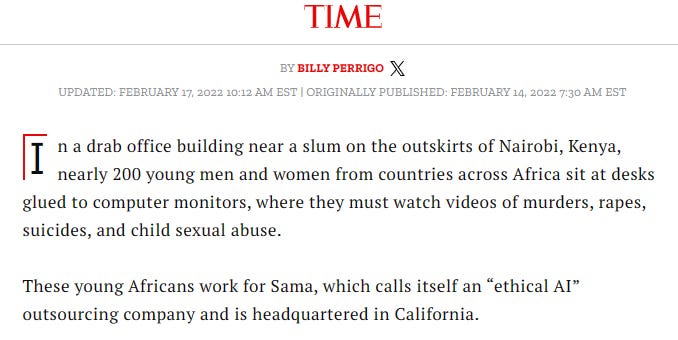 Time magazine article: "n a drab office building near a slum on the outskirts of Nairobi, Kenya, nearly 200 young men and women from countries across Africa sit at desks glued to computer monitors, where they must watch videos of murders, rapes, suicides, and child sexual abuse.  These young Africans work for Sama, which calls itself an “ethical AI” outsourcing company and is headquartered in California."