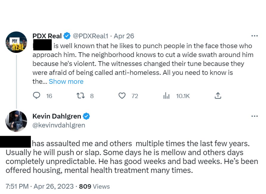 Kevin Dahlgren replies: (redacted) has assaulted me and others  multiple times the last few years. Usually he will push or slap. Some days he is mellow and others days completely unpredictable. He has good weeks and bad weeks. He’s been offered housing, mental health treatment many times.