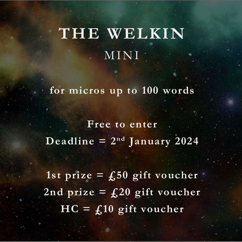 The Welkin Mini. For micros up to 100 words. Free to enter. Deadline = 2nd January 2024. First prize = £50 gift voucher. Second prize = £20 gift voucher. 3x highly commended = £10 gift voucher.