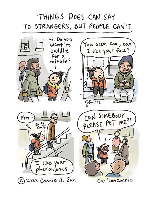 Things Dogs Can Say, But People Can't 4-panel comic strip about how dogs can express things that people can't. Panel 1: Cartoon girl with a bun walks by a bearded man on a crowded sidewalk and says, "Hi. Do you want to cuddle for a minute?" Panel 2: Girl sits next to a dude in a beanie looking down at his phone and says, "You seem cool, can I lick your face?" Panel 3: Girl politely sniffs a man on an escalator and notes, "Mm - I like your pheromones." Panel 4: Girl, desperate for some attention, barks into a crowd of people, "CAN SOMEBODY PLEASE PET ME?!" Cartoon titled "Things Dogs Can Say To Strangers, But People Can't." By Connie Sun, cartoonconnie, 2022.