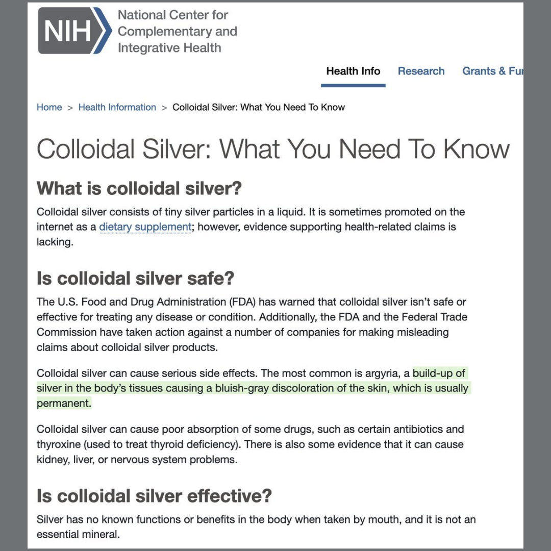 NIH National Center for Complementary and Integrative Health Health Info Research Grants & Fur Home > > Colloidal Silver: What You Need To Know Health Information Colloidal Silver: What You Need To Know What is colloidal silver? Colloidal silver consists of tiny silver particles in a liquid. It is sometimes promoted on the internet as a dietary supplement; however, evidence supporting health-related claims is lacking. Is colloidal silver safe? The U.S. Food and Drug Administration (FDA) has warned that colloidal silver isn't safe or effective for treating any disease or condition. Additionally, the FDA and the Federal Trade Commission have taken action against a number of companies for making misleading claims about colloidal silver products. Colloidal silver can cause serious side effects. The most common is argyria, a build-up of silver in the body's tissues causing a bluish-gray discoloration of the skin, which is usually permanent. Colloidal silver can cause poor absorption of some drugs, such as certain antibiotics and thyroxine (used to treat thyroid deficiency). There is also some evidence that it can cause kidney, liver, or nervous system problems. Is colloidal silver effective? Silver has no known functions or benefits in the body when taken by mouth, and it is not an essential mineral.