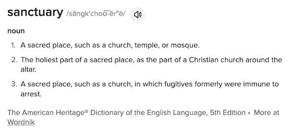 sanctuary /săngk′choo͞-ĕr″ē/ noun A sacred place, such as a church, temple, or mosque. The holiest part of a sacred place, as the part of a Christian church around the altar. A sacred place, such as a church, in which fugitives formerly were immune to arrest. The American Heritage® Dictionary of the English Language, 5th Edition • More at Wordnik