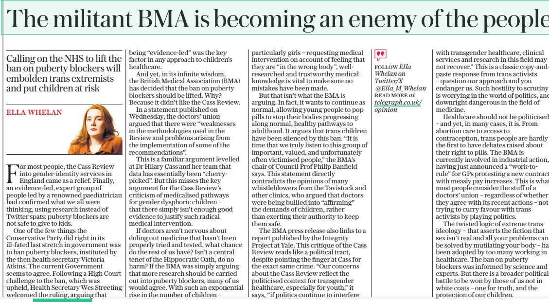 The militant BMA is becoming an enemy of the people Calling on the NHS to lift the ban on puberty blockers will embolden trans extremists and put children at risk The Daily Telegraph2 Aug 2024Ella Whelan For most people, the Cass Review into gender-identity services in England came as a relief. Finally, an evidence-led, expert group of people led by a renowned paediatrician had confirmed what we all were thinking, using research instead of Twitter spats: puberty blockers are not safe to give to kids. One of the few things the Conservative Party did right in its ill-fated last stretch in government was to ban puberty blockers, instituted by the then health secretary Victoria Atkins. The current Government seems to agree. Following a High Court challenge to the ban, which was upheld, Health Secretary Wes Streeting welcomed the ruling, arguing that being “evidence-led” was the key factor in any approach to children’s healthcare. And yet, in its infinite wisdom, the British Medical Association (BMA) has decided that the ban on puberty blockers should be lifted. Why? Because it didn’t like the Cass Review. In a statement published on Wednesday, the doctors’ union argued that there were “weaknesses in the methodologies used in the Review and problems arising from the implementation of some of the recommendations”. This is a familiar argument levelled at Dr Hilary Cass and her team that data has essentially been “cherrypicked”. But this misses the key argument for the Cass Review’s criticism of medicalised pathways for gender dysphoric children – that there simply isn’t enough good evidence to justify such radical medical intervention. If doctors aren’t nervous about doling out medicine that hasn’t been properly tried and tested, what chance do the rest of us have? Isn’t a central tenet of the Hippocratic Oath, do no harm? If the BMA was simply arguing that more research should be carried out into puberty blockers, many of us would agree. With such an exponential rise in the number of children – particularly girls – requesting medical intervention on account of feeling that they are “in the wrong body”, wellresearched and trustworthy medical knowledge is vital to make sure no mistakes have been made. But that isn’t what the BMA is arguing. In fact, it wants to continue as normal, allowing young people to pop pills to stop their bodies progressing along normal, healthy pathways to adulthood. It argues that trans children have been silenced by this ban. “It is time that we truly listen to this group of important, valued, and unfortunately often victimised people,” the BMA’S chair of Council Prof Philip Banfield says. This statement directly contradicts the opinions of many whistleblowers from the Tavistock and other clinics, who argued that doctors were being bullied into “affirming” the demands of children, rather than exerting their authority to keep them safe. The BMA press release also links to a report published by the Integrity Project at Yale. This critique of the Cass Review reads like a political tract, despite pointing the finger at Cass for the exact same crime. “Our concerns about the Cass Review reflect the politicised context for transgender healthcare, especially for youth,” it says, “if politics continue to interfere with transgender healthcare, clinical services and research in this field may not recover.” This is a classic copy-andpaste response from trans activists – question our approach and you endanger us. Such hostility to scrutiny is worrying in the world of politics, and downright dangerous in the field of medicine. Healthcare should not be politicised – and yet, in many cases, it is. From abortion care to access to contraception, trans people are hardly the first to have debates raised about their right to pills. The BMA is currently involved in industrial action, having just announced a “work-torule” for GPS protesting a new contract with measly pay increases. This is what most people consider the stuff of a doctors’ union – regardless of whether they agree with its recent actions – not trying to curry favour with trans activists by playing politics. The twisted logic of extreme trans ideology – that asserts the fiction that sex isn’t real and all your problems can be solved by mutilating your body – has been adopted by too many working in healthcare. The ban on puberty blockers was informed by science and experts. But there is a broader political battle to be won by those of us not in white coats – one for truth, and the protection of our children. Follow Ella Whelan on Twitter/x @Ella_m_whelan read More at telegraph.co.uk/ opinion Article Name:The militant BMA is becoming an enemy of the people Publication:The Daily Telegraph Author:Ella Whelan Start Page:14 End Page:14