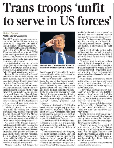 Trans troops ‘unfit to serve in US forces’ United States Alistair Dawber - Washington  Donald Trump fears officers are more interested in diversity than in defence. Donald Trump is planning an executive order that would lead to the removal of all transgender members of the US military, defence sources say.  The order could come on his first day back in the White House, January 20. There are believed to be about 15,000 active service personnel who are transgender. They would be medically discharged, which would determine that they were unfit to serve.  It would also lead to a ban on trans people joining the military and would come at a time when almost all branches of the American armed forces are failing to meet recruitment targets.  Trump, 78, has railed against “woke” practices in the military, saying that some high-ranking officers are often more interested in diversity, equity and inclusion than planning to fight.  The ban is expected to be wider ranging than a similar order made during his first term in office, when Trump prevented transgender people joining the armed forces, but allowed those already serving to keep their jobs. President Biden rescinded the order, but this time even those with decades of service will be removed from their posts, according to several sources.  “These people will be forced out at a time when the military can’t recruit enough people,” a source familiar with Trump’s plans said. “Only the Marine Corps is hitting its numbers for recruitment and some people who will be affected are in very senior positions.”  According to the Pentagon, privacy policies make it difficult to measure the number of active duty trans people, but about 2,200 service members had been diagnosed with gender dysphoria in 2021, when Trump’s first ban was lifted.  There are about 1.3 million active duty personnel in the military. There are believed to be thousands of other personnel who identify as transgender.  Military charities that fought the trans ban during Trump’s first term are aware of his plans for a similar move by the incoming administration.  “Should a trans ban be implemented from day one of the Trump administration it would undermine the readiness of the military and create an even greater recruitment and retention crisis, not to mention signalling vulnerability to America’s adversaries,” said Rachel Branaman, executive director of Modern Military Association of America, which campaigns on behalf of LGBTQ+ military personnel and veterans.  “Abruptly discharging 15,000-plus service members, especially given that the military’s recruiting targets fell short by 41,000 recruits last year, adds administrative burdens to war fighting units, harms unit cohesion, and aggravates critical skill gaps,” she said.  “There would be a significant financial cost, as well as a loss of experience and leadership that will take possibly 20 years and billions of dollars to replace.”  Trump has nominated Pete Hegseth, 44, as his defence secretary. The Fox News host and former major in the US National Guard has publicly railed against “weak” and “effeminate” leadership in the military and argued in a recent book that “the next commander in chief will need to clean house”. He has also said that medical care for transgender personnel is an extravagance the Pentagon cannot afford, adding that focusing on the issues that affect only a small number of people in the military is an example of “trans lunacy”.  Trans people already serving in the military say that as well as causing them significant personal hardship, a new ban would be disastrous for the armed forces.  “There are very few members of my career field with this experience, and in the event of a large-scale contingency, it would be difficult to replace the level of experience that I bring to the table,” said a serving US Air Force non-commissioned officer, who preferred not to give their name.  Paulo Batista, a transgender analyst in the US navy, said that a ban would not only put a premature end to his career, it would also cause upheaval across the forces.  “I have four years left on my contract,” he said. “But you take 15,000 of us out — there’s more but that’s the number that is always mentioned — that’s 15,000 leadership positions, every one of us play a vital role.  “There are junior enlisted personnel to high-end officers. You pull one of us out, that means others have to cover. These jobs could take months or even years to fill.”  Batista dismissed another argument made by those opposed to trans people serving in the military: that the Pentagon had to cover spiralling costs of gender dysphoria treatment.  “There is no money being spent, it’s just continued care,” he said. “People enlisting are just slightly hormone deficient, but the bigger picture is how many other people are going to be affected. Kicking out the 15,000 would affect the whole fleet, the whole battalion. It’s everyone.”  Trump’s spokesmen were contacted, but declined to comment.