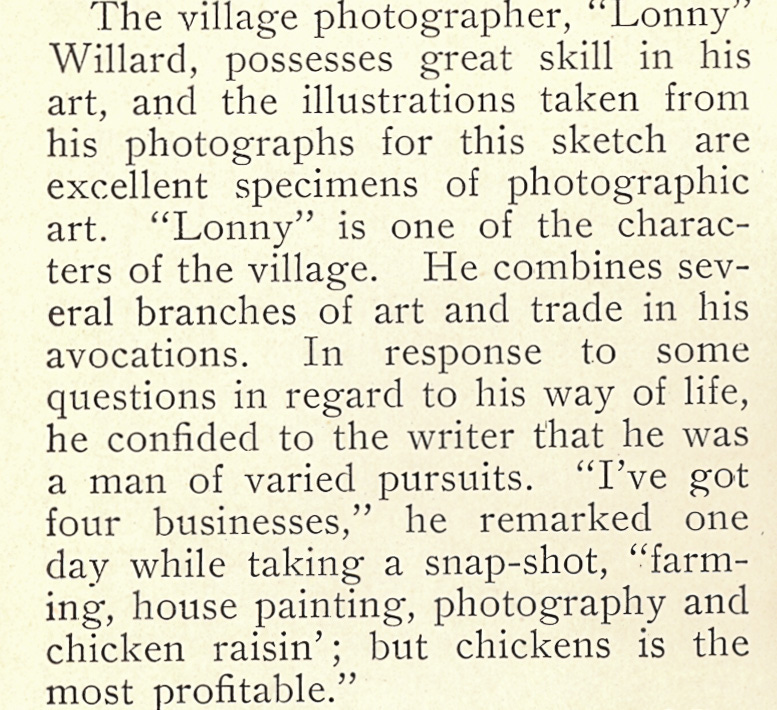 The village photographer, "Lonny" Willard, possesses great skill in his art, and the illustrations taken from his photographs for this sketch are excellent specimens of photographic art. "Lonny" is one of the charac- ters of the village. He combines sev- eral branches of art and trade in his avocations. In response to some questions in regard to his way of life, he confided to the writer that he was a man of varied pursuits. "I've got four businesses," he remarked one day while taking a snap-shot, "farm- ing, house painting, photography and chicken raisin'; but chickens is the most profitable."