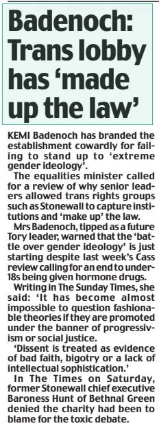Badenoch: Trans lobby has ‘made up the law’ Daily Mail15 Apr 2024 KEMI Badenoch has branded the establishment cowardly for failing to stand up to ‘extreme gender ideology’.  The equalities minister called for a review of why senior leaders allowed trans rights groups such as Stonewall to capture institutions and ‘make up’ the law.  Mrs Badenoch, tipped as a future Tory leader, warned that the ‘battle over gender ideology’ is just starting despite last week’s Cass review calling for an end to under18s being given hormone drugs.  Writing in The Sunday Times, she said: ‘It has become almost impossible to question fashionable theories if they are promoted under the banner of progressivism or social justice.  ‘Dissent is treated as evidence of bad faith, bigotry or a lack of intellectual sophistication.’  In The Times on Saturday, former Stonewall chief executive Baroness Hunt of Bethnal Green denied the charity had been to blame for the toxic debate.  Article Name:Badenoch: Trans lobby has ‘made up the law’ Publication:Daily Mail Start Page:10 End Page:10