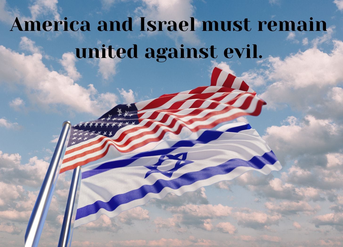 I used Canva to make this image of the sky with clouds and the US and Israel flag. I added the words America and Israel must remain united against evil.