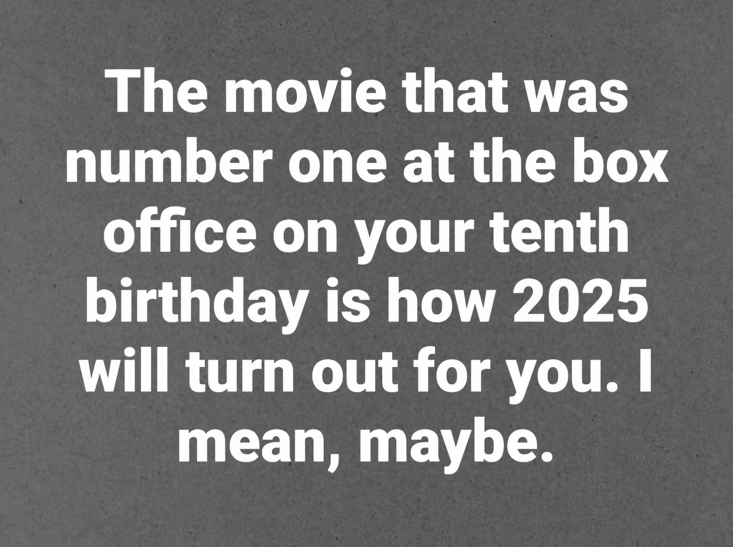 The movie that was number one at the box office on your tenth birthday is how 2025 will turn out for you. I mean, maybe. 