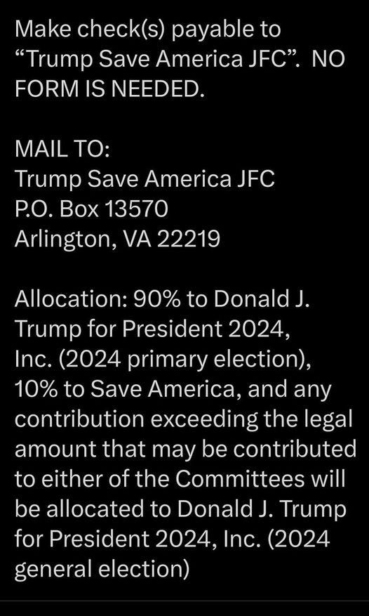 May be an image of text that says 'Make check(s) payable to "Trump Save America JFC". NO FORM IS NEEDED. MAIL TO: Trump Save America JFC P.O. Box 13570 Arlington, VA 22219 Allocation: 90% to Donald J. Trump for President 2024, Inc. (2024 primary election), 10% to Save America, and any contribution exceeding the legal amount that may be contributed to either of the Committees will be allocated to Donald J. Trump for President 2024, Inc. (2024 general election)'