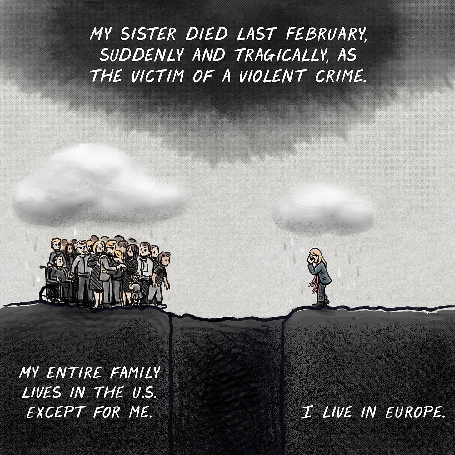 MY SISTER DIED LAST FEBRUARY, SUDDENLY AND TRAGICALLY, AS THE VICTIM OF A VIOLENT CRIME. MY ENTIRE FAMILY LIVES IN THE U.S. EXCEPT FOR ME. I LIVE IN EUROPE. (family separated by deep grave under separate rain clouds)