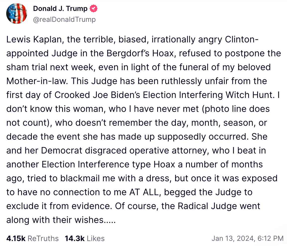 Lewis Kaplan, the terrible, biased, irrationally angry Clinton-appointed Judge in the Bergdorf’s Hoax, refused to postpone the sham trial next week, even in light of the funeral of my beloved Mother-in-law. This Judge has been ruthlessly unfair from the first day of Crooked Joe Biden’s Election Interfering Witch Hunt. I don’t know this woman, who I have never met (photo line does not count), who doesn’t remember the day, month, season, or decade the event she has made up supposedly occurred. She and her Democrat disgraced operative attorney, who I beat in another Election Interference type Hoax a number of months ago, tried to blackmail me with a dress, but once it was exposed to have no connection to me AT ALL, begged the Judge to exclude it from evidence. Of course, the Radical Judge went along with their wishes…..