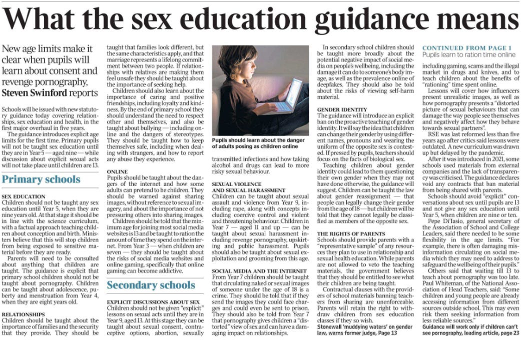 What the sex education guidance means New age limits make it clear when pupils will learn about consent and revenge pornography, Steven Swinford reports  Pupils should learn about the danger of adults posing as children online Schools will be issued with new statutory guidance today covering relationships, sex education and health, in the first major overhaul in five years.  The guidance introduces explicit age limits for the first time. Primary pupils will not be taught sex education until they are in Year 5 — aged nine — while discussion about explicit sexual acts will not take place until children are 13.  Primary schools  SEX EDUCATION  Children should not be taught any sex education until Year 5, when they are nine years old. At that stage it should be in line with the science curriculum, with a factual approach teaching children about conception and birth. Ministers believe that this will stop children from being exposed to sensitive material before they are ready.  Parents will need to be consulted about anything that children are taught. The guidance is explicit that primary school children should not be taught about pornography. Children can be taught about adolescence, puberty and menstruation from Year 4, when they are eight years old.  RELATIONSHIPS  Children should be taught about the importance of families and the security that they provide. They should be taught that families look different, but the same characteristics apply, and that marriage represents a lifelong commitment between two people. If relationships with relatives are making them feel unsafe they should be taught about the importance of seeking help.  Children should also learn about the importance of caring and positive friendships, including loyalty and kindness. By the end of primary school they should understand the need to respect other and themselves, and also be taught about bullying — including online and the dangers of stereotypes. They should be taught how to keep themselves safe, including when dealing with strangers, and how to report any abuse they experience.  ONLINE  Pupils should be taught about the dangers of the internet and how some adults can pretend to be children. They should be warned against sharing images, without reference to sexual imagery, and about the importance of not pressuring others into sharing images.  Children should be told that the minimum age for joining most social media websites is 13 and be taught to ration the amount of time they spend on the internet. From Year 3 — when children are seven — they should be taught about the risks of social media websites and online gaming, specifically that online gaming can become addictive.  Secondary schools  EXPLICIT DISCUSSIONS ABOUT SEX  Children should not be given “explicit” lessons on sexual acts until they are in Year 9, aged 13. At this stage they can be taught about sexual consent, contraceptive options, abortion, sexually transmitted infections and how taking alcohol and drugs can lead to more risky sexual behaviour.  SEXUAL VIOLENCE AND SEXUAL HARASSMENT  Children can be taught about sexual assault and violence from Year 9, including rape, along with concepts including coercive control and violent and threatening behaviour. Children in Year 7 — aged 11 and up — can be taught about sexual harassment including revenge pornography, upskirting and public harassment. Pupils should also be taught about sexual exploitation and grooming from this age.  SOCIAL MEDIA AND THE INTERNET  From Year 7 children should be taught that circulating naked or sexual images of someone under the age of 18 is a crime. They should be told that if they send the images they could face charges and could even be sent to prison. They should also be told from Year 7 that pornography gives children a “distorted” view of sex and can have a damaging impact on relationships.  In secondary school children should be taught more broadly about the potential negative impact of social media on people’s wellbeing, including the damage it can do to someone’s body image, as well as the prevalence online of deepfakes. They should also be told about the risks of viewing self-harm material.  GENDER IDENTITY  The guidance will introduce an explicit ban on the proactive teaching of gender identity. It will say the idea that children can change their gender by using different names, pronouns and wearing the uniform of the opposite sex is contested. If pressed by pupils, teachers should focus on the facts of biological sex.  Teaching children about gender identity could lead to them questioning their own gender when they may not have done otherwise, the guidance will suggest. Children can be taught the law about gender reassignment — that people can legally change their gender from the age of 18 — but children will be told that they cannot legally be classified as members of the opposite sex.  THE RIGHTS OF PARENTS  Schools should provide parents with a “representative sample” of any resources they plan to use in relationship and sexual health education. While parents are not allowed to veto the teaching materials, the government believes that they should be entitled to see what their children are being taught.  Contractual clauses with the providers of school materials banning teachers from sharing are unenforceable. Parents will retain the right to withdraw children from sex education classes if they so wish.