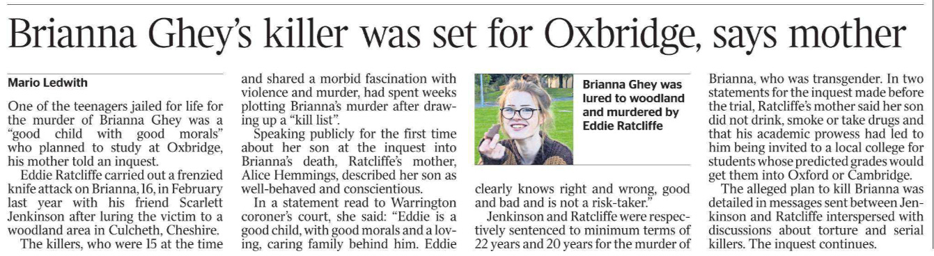 Brianna Ghey’s killer was set for Oxbridge, says mother Mario Ledwith  Brianna Ghey was lured to woodland and murdered by Eddie Ratcliffe One of the teenagers jailed for life for the murder of Brianna Ghey was a “good child with good morals” who planned to study at Oxbridge, his mother told an inquest.  Eddie Ratcliffe carried out a frenzied knife attack on Brianna, 16, in February last year with his friend Scarlett Jenkinson after luring the victim to a woodland area in Culcheth, Cheshire.  The killers, who were 15 at the time and shared a morbid fascination with violence and murder, had spent weeks plotting Brianna’s murder after drawing up a “kill list”.  Speaking publicly for the first time about her son at the inquest into Brianna’s death, Ratcliffe’s mother, Alice Hemmings, described her son as well-behaved and conscientious.  In a statement read to Warrington coroner’s court, she said: “Eddie is a good child, with good morals and a loving, caring family behind him. Eddie clearly knows right and wrong, good and bad and is not a risk-taker.”  Jenkinson and Ratcliffe were respectively sentenced to minimum terms of 22 years and 20 years for the murder of Brianna, who was transgender. In two statements for the inquest made before the trial, Ratcliffe’s mother said her son did not drink, smoke or take drugs and that his academic prowess had led to him being invited to a local college for students whose predicted grades would get them into Oxford or Cambridge.  The alleged plan to kill Brianna was detailed in messages sent between Jenkinson and Ratcliffe interspersed with discussions about torture and serial killers. The inquest continues.