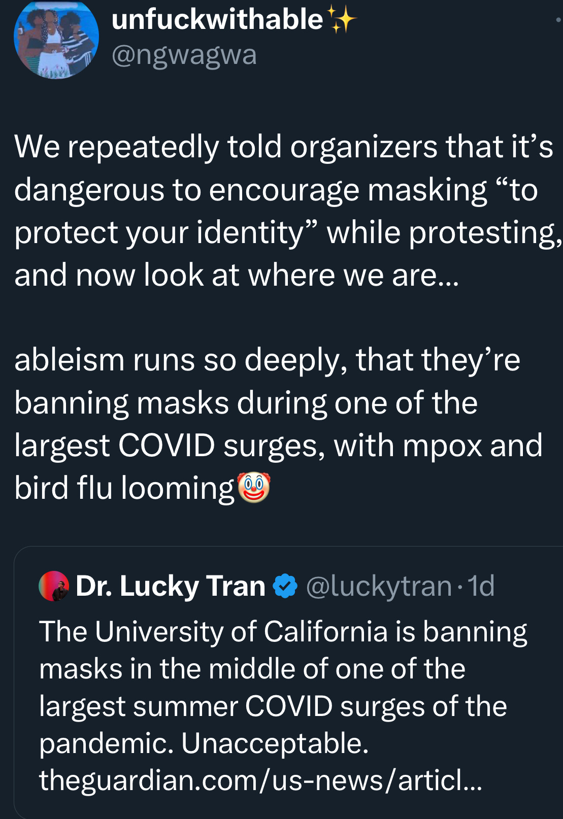 Screencap of a quote retweet of Lucky Tran's post, by ngwagwa: "We repeatedly told organizers that it’s dangerous to encourage masking “to protect your identity” while protesting, and now look at where we are…  ableism runs so deeply, that they’re banning masks during one of the largest COVID surges, with mpox and bird flu looming [clown emoji]