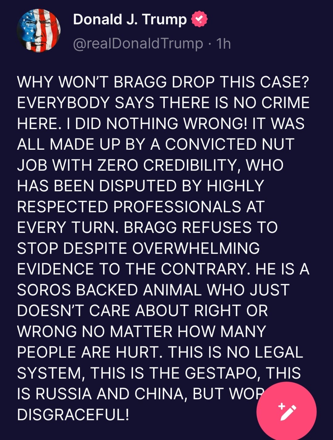 May be an image of text that says 'Donald J. Trump @realDonaldTrump 1h WHY WON'T BRAGG DROP THIS CASE? EVERYBODY SAYS THERE IS NO CRIME HERE. DID NOTHING WRONG! IT WAS ALL MADE UP BY A CONVICTED NUT JOB WITH ZERO CREDIBILITY, WHO HAS BEEN DISPUTED BY HIGHLY RESPECTED PROFESSIONALS AT EVERY TURN. BRAGG REFUSES TO STOP DESPITE OVERWHELMING EVIDENCE TO THE CONTRARY. HE IS A SOROS BACKED ANIMAL WHO JUST DOESN'T CARE ABOUT RIGHT OR WRONG NO MATTER HOW MANY PEOPLE ARE HURT. THIS IS NO LEGAL SYSTEM, THIS IS THE GESTAPO, THIS IS RUSSIA AND CHINA, BUT WOP DISGRACEFUL!'