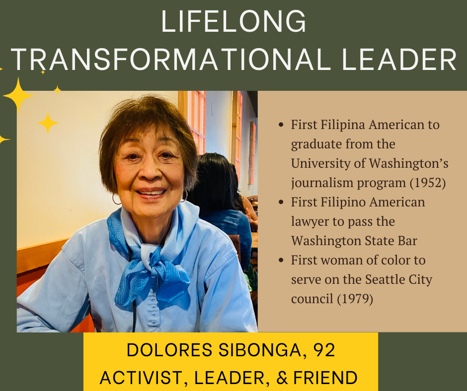lifelong transformation leader. First Filipina American to graduate from the University of Washington’s journalism program (1952) First Filipino American lawyer to pass the Washington State Bar First woman of color to serve on the Seattle City council (1979). Dolores Sibonga, 92, activist, leader, and friend